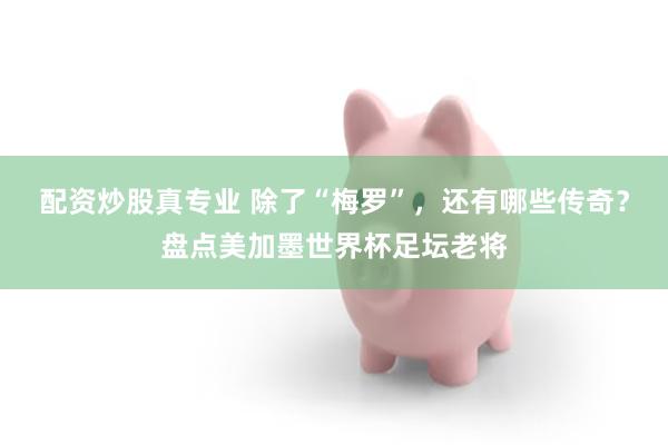 配资炒股真专业 除了“梅罗”,还有哪些传奇?盘点美加墨世界杯足坛老将