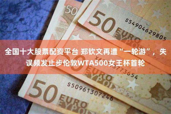 全国十大股票配资平台 郑钦文再遭“一轮游”,失误频发止步伦敦WTA500女王杯首轮