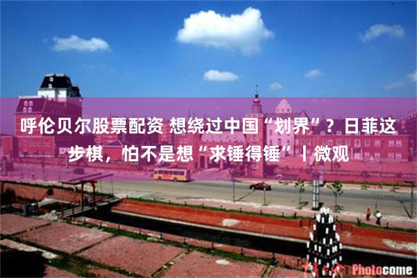 呼伦贝尔股票配资 想绕过中国“划界”?日菲这步棋,怕不是想“求锤得锤”丨微观