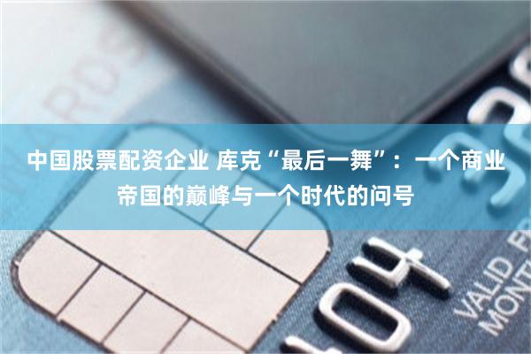 中国股票配资企业 库克“最后一舞”：一个商业帝国的巅峰与一个时代的问号
