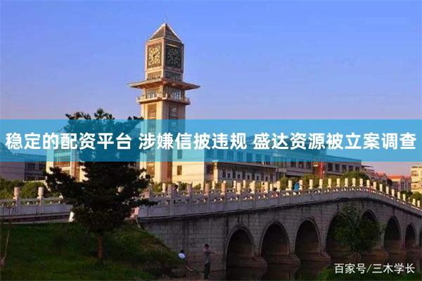 稳定的配资平台 涉嫌信披违规 盛达资源被立案调查