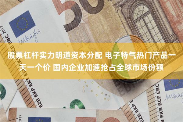 股票杠杆实力明道资本分配 电子特气热门产品一天一个价 国内企业加速抢占全球市场份额