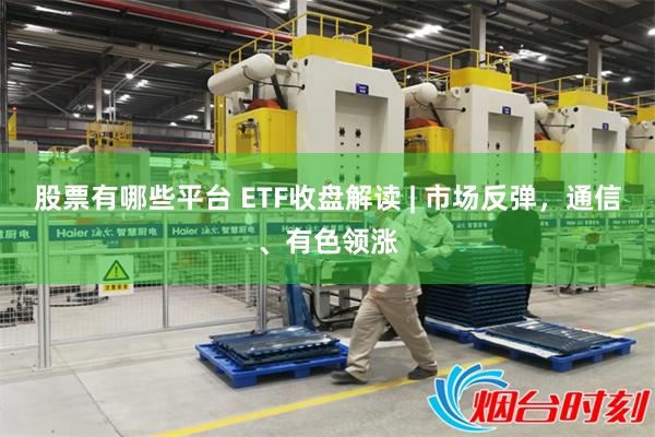 股票有哪些平台 ETF收盘解读 | 市场反弹，通信、有色领涨