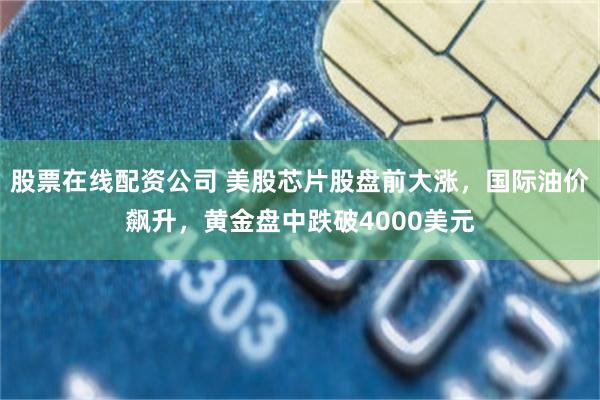 股票在线配资公司 美股芯片股盘前大涨,国际油价飙升,黄金盘中跌破4000美元