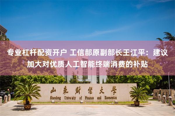 专业杠杆配资开户 工信部原副部长王江平:建议加大对优质人工智能终端消费的补贴