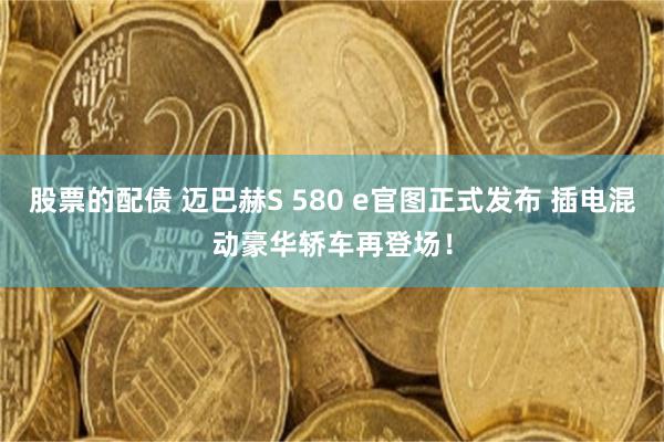 股票的配债 迈巴赫S 580 e官图正式发布 插电混动豪华轿车再登场！