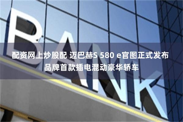 配资网上炒股配 迈巴赫S 580 e官图正式发布 品牌首款插电混动豪华轿车