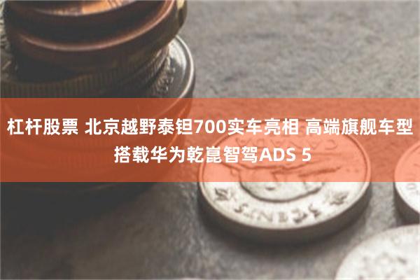 杠杆股票 北京越野泰钽700实车亮相 高端旗舰车型 搭载华为乾崑智驾ADS 5