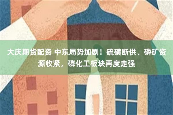 大庆期货配资 中东局势加剧！硫磺断供、磷矿资源收紧，磷化工板块再度走强
