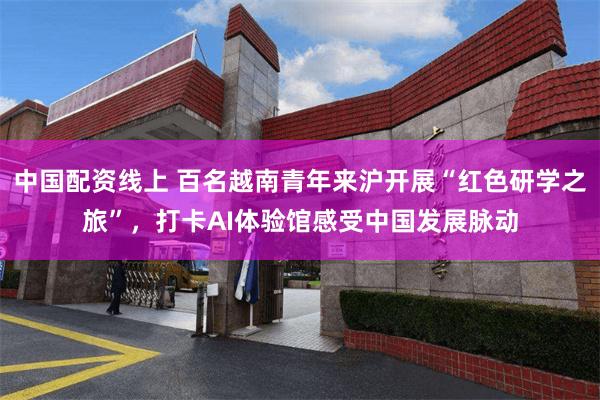 中国配资线上 百名越南青年来沪开展“红色研学之旅”，打卡AI体验馆感受中国发展脉动