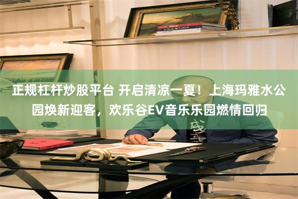 正规杠杆炒股平台 开启清凉一夏！上海玛雅水公园焕新迎客，欢乐谷EV音乐乐园燃情回归
