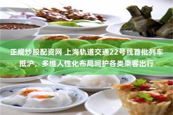 正规炒股配资网 上海轨道交通22号线首批列车抵沪，多维人性化布局呵护各类乘客出行