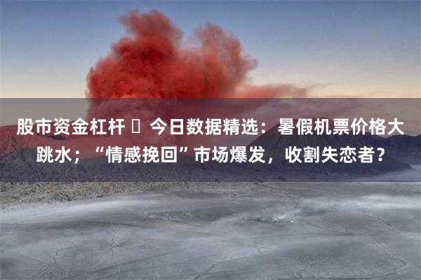 股市资金杠杆 ​今日数据精选：暑假机票价格大跳水；“情感挽回”市场爆发，收割失恋者？