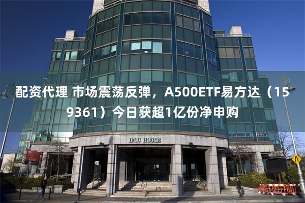 配资代理 市场震荡反弹，A500ETF易方达（159361）今日获超1亿份净申购