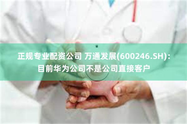 正规专业配资公司 万通发展(600246.SH)：目前华为公司不是公司直接客户