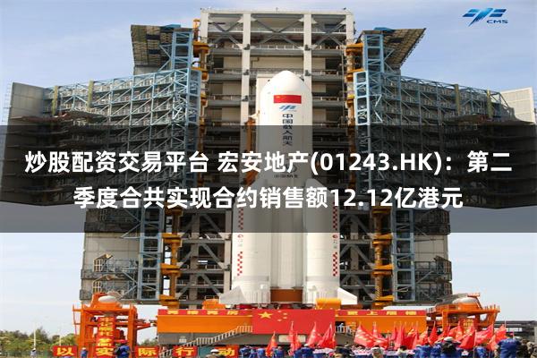 炒股配资交易平台 宏安地产(01243.HK)：第二季度合共实现合约销售额12.12亿港元