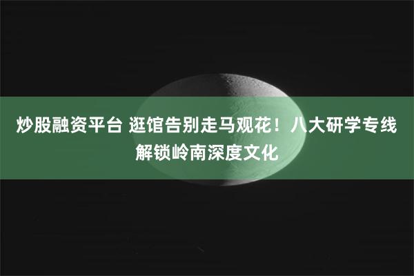 炒股融资平台 逛馆告别走马观花！八大研学专线解锁岭南深度文化