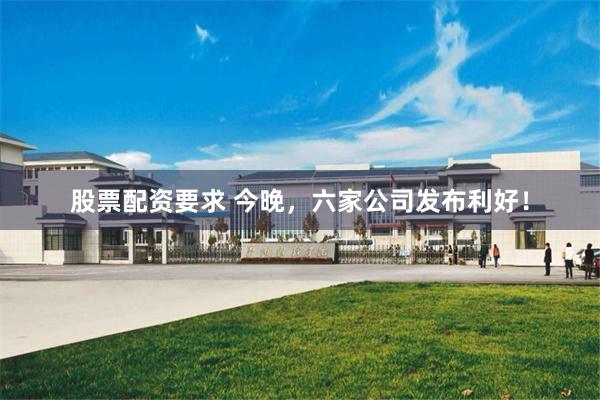 股票配资要求 今晚，六家公司发布利好！