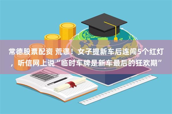 常德股票配资 荒谬！女子提新车后连闯5个红灯，听信网上说“临时车牌是新车最后的狂欢期”