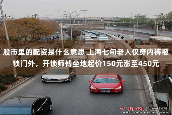 股市里的配资是什么意思 上海七旬老人仅穿内裤被锁门外,开锁师傅坐地起价150元涨至450元