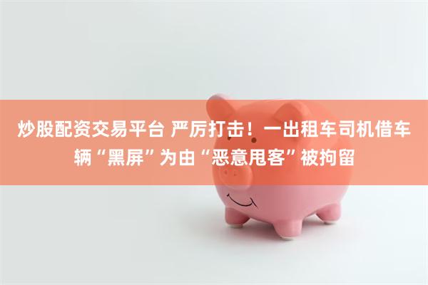 炒股配资交易平台 严厉打击！一出租车司机借车辆“黑屏”为由“恶意甩客”被拘留