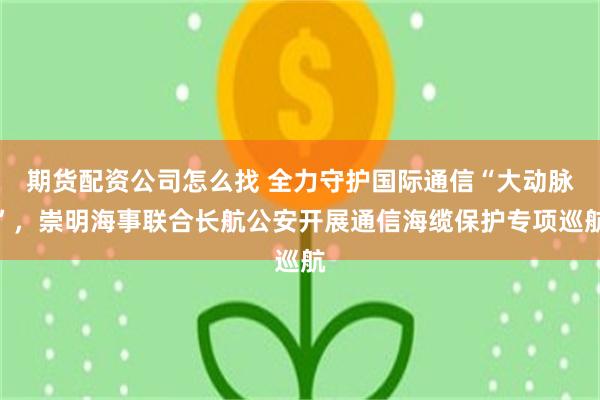 期货配资公司怎么找 全力守护国际通信“大动脉”，崇明海事联合长航公安开展通信海缆保护专项巡航