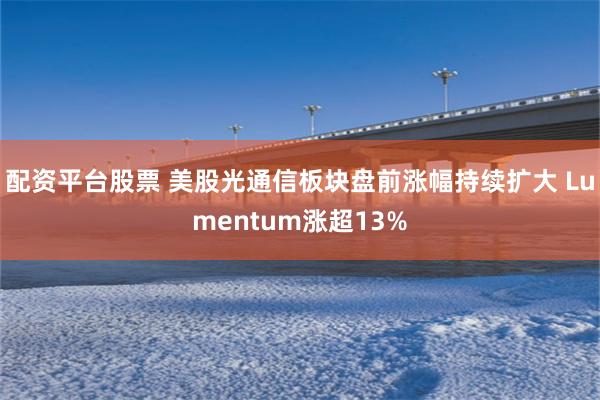 配资平台股票 美股光通信板块盘前涨幅持续扩大 Lumentum涨超13%