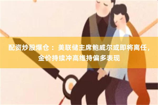 配资炒股爆仓 :美联储主席鲍威尔或即将离任,金价持续冲高维持偏多表现