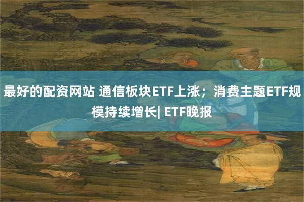 最好的配资网站 通信板块ETF上涨；消费主题ETF规模持续增长| ETF晚报