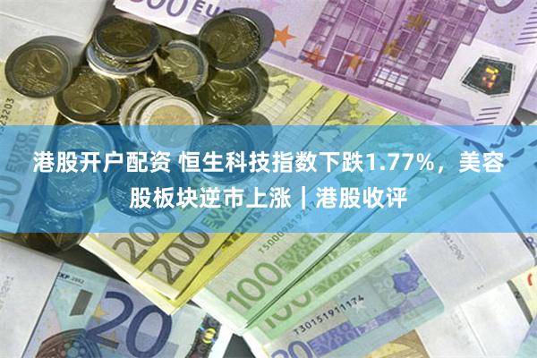 港股开户配资 恒生科技指数下跌1.77%，美容股板块逆市上涨｜港股收评
