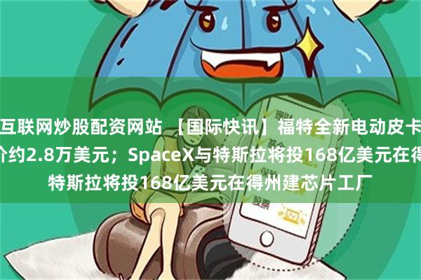 互联网炒股配资网站 【国际快讯】福特全新电动皮卡Fathom起售价约2.8万美元；SpaceX与特斯拉将投168亿美元在得州建芯片工厂
