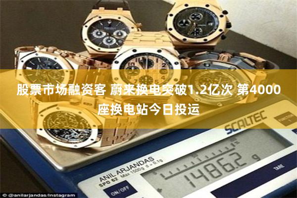 股票市场融资客 蔚来换电突破1.2亿次 第4000座换电站今日投运