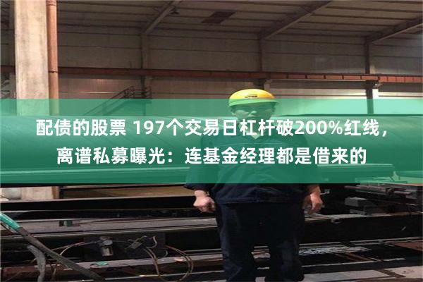 配债的股票 197个交易日杠杆破200%红线，离谱私募曝光：连基金经理都是借来的
