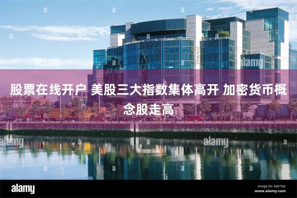 股票在线开户 美股三大指数集体高开 加密货币概念股走高