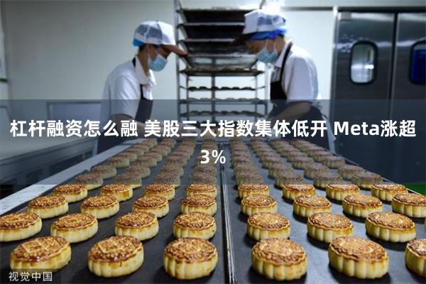杠杆融资怎么融 美股三大指数集体低开 Meta涨超3%