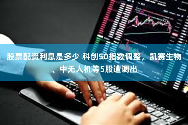 股票配资利息是多少 科创50指数调整，凯赛生物、中无人机等5股遭调出
