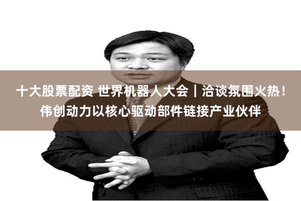 十大股票配资 世界机器人大会｜洽谈氛围火热！伟创动力以核心驱动部件链接产业伙伴