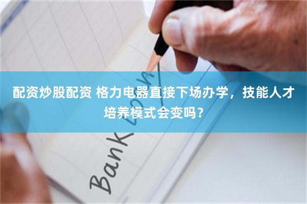 配资炒股配资 格力电器直接下场办学，技能人才培养模式会变吗？