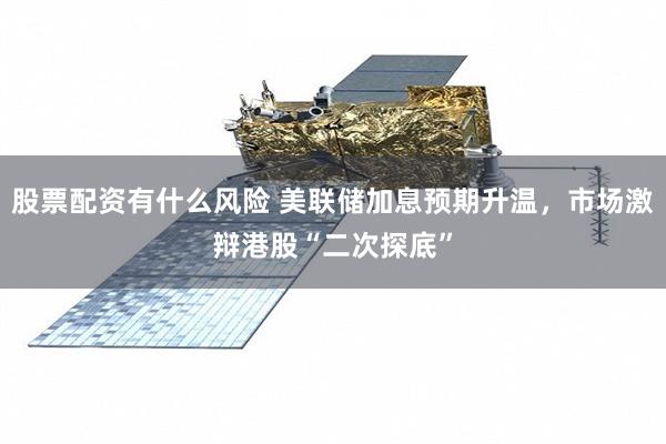 股票配资有什么风险 美联储加息预期升温,市场激辩港股“二次探底”