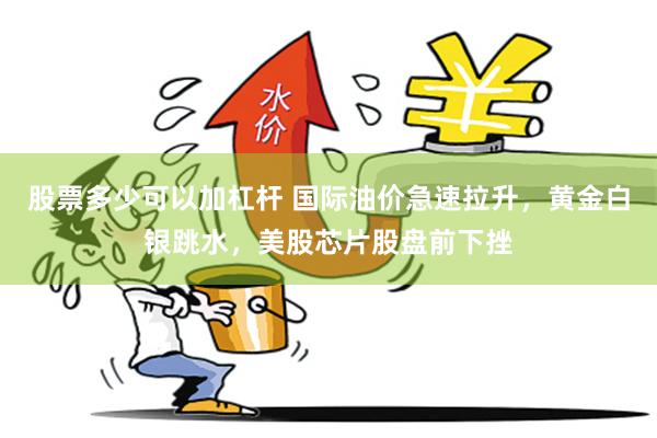 股票多少可以加杠杆 国际油价急速拉升，黄金白银跳水，美股芯片股盘前下挫