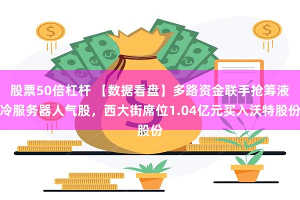股票50倍杠杆 【数据看盘】多路资金联手抢筹液冷服务器人气股，西大街席位1.04亿元买入沃特股份