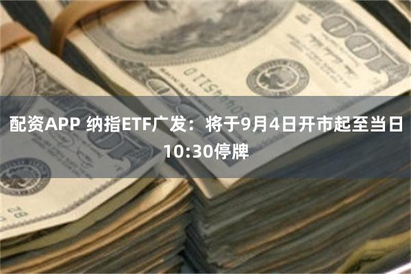 配资APP 纳指ETF广发：将于9月4日开市起至当日10:30停牌