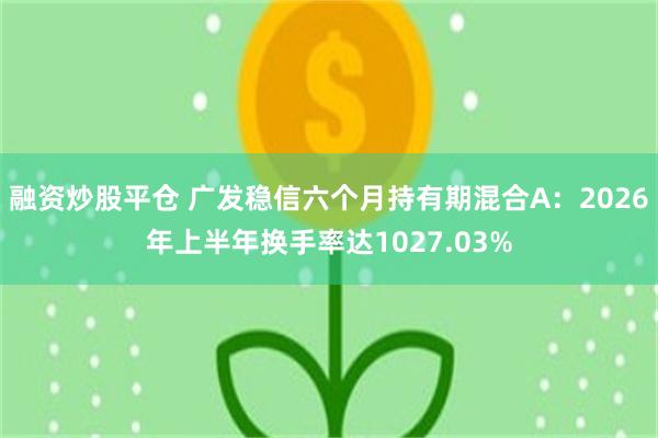 融资炒股平仓 广发稳信六个月持有期混合A：2026年上半年换手率达1027.03%