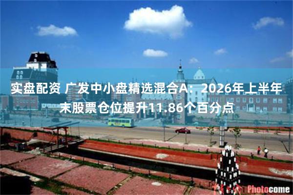 实盘配资 广发中小盘精选混合A：2026年上半年末股票仓位提升11.86个百分点