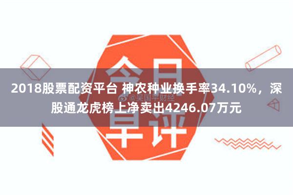 2018股票配资平台 神农种业换手率34.10%，深股通龙虎榜上净卖出4246.07万元