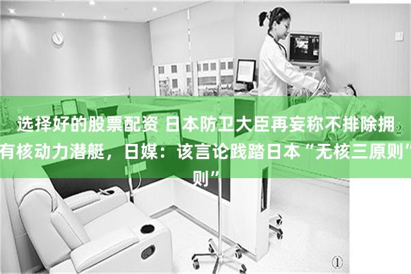 选择好的股票配资 日本防卫大臣再妄称不排除拥有核动力潜艇，日媒：该言论践踏日本“无核三原则”