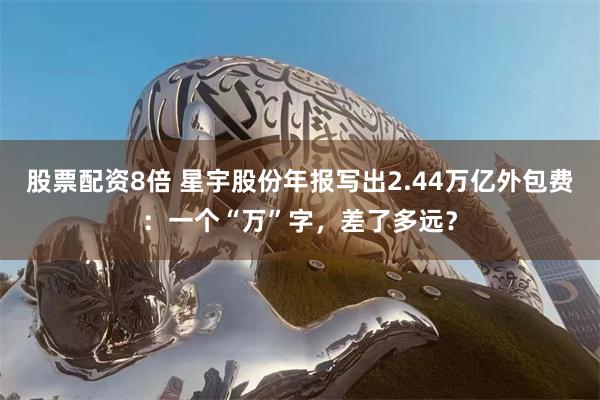 股票配资8倍 星宇股份年报写出2.44万亿外包费：一个“万”字，差了多远？