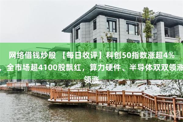网络借钱炒股 【每日收评】科创50指数涨超4%，全市场超4100股飘红，算力硬件、半导体双双领涨