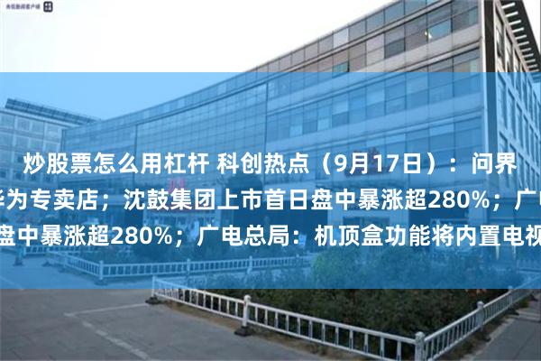炒股票怎么用杠杆 科创热点（9月17日）：问界明年将撤出鸿蒙智行和华为专卖店；沈鼓集团上市首日盘中暴涨超280%；广电总局：机顶盒功能将内置电视机