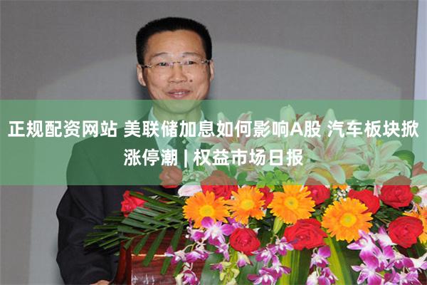 正规配资网站 美联储加息如何影响A股 汽车板块掀涨停潮 | 权益市场日报